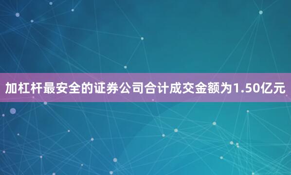 加杠杆最安全的证券公司合计成交金额为1.50亿元