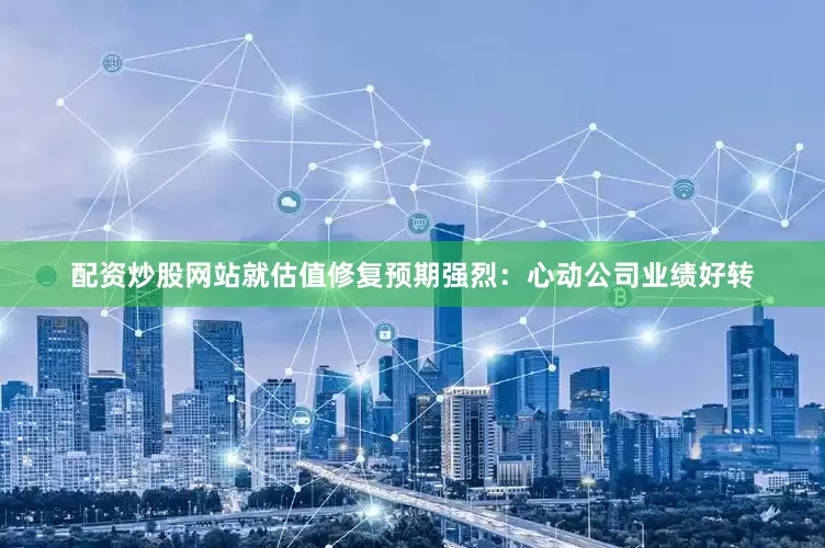 配资炒股网站就估值修复预期强烈：心动公司业绩好转