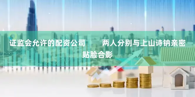 证监会允许的配资公司        两人分别与上山诗钠亲密贴脸合影
