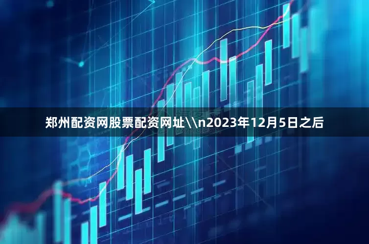 郑州配资网股票配资网址\n2023年12月5日之后