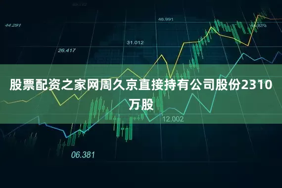 股票配资之家网周久京直接持有公司股份2310万股