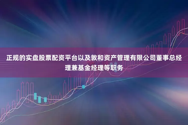 正规的实盘股票配资平台以及敦和资产管理有限公司董事总经理兼基金经理等职务
